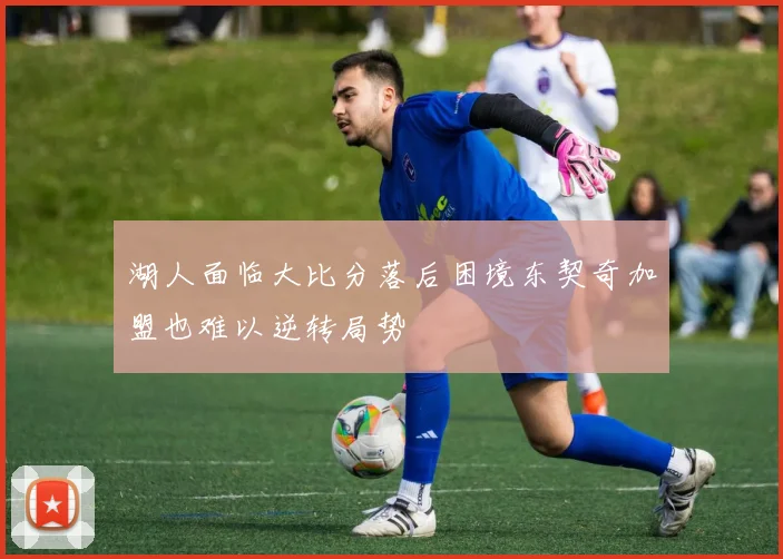 湖人面临大比分落后困境东契奇加盟也难以逆转局势