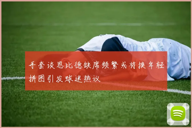 手套谈恩比德缺席频繁或将换年轻拼图引发球迷热议