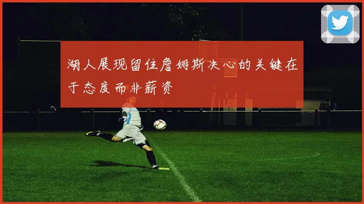 湖人展现留住詹姆斯决心的关键在于态度而非薪资