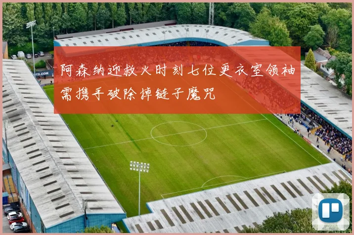 阿森纳迎救火时刻七位更衣室领袖需携手破除掉链子魔咒