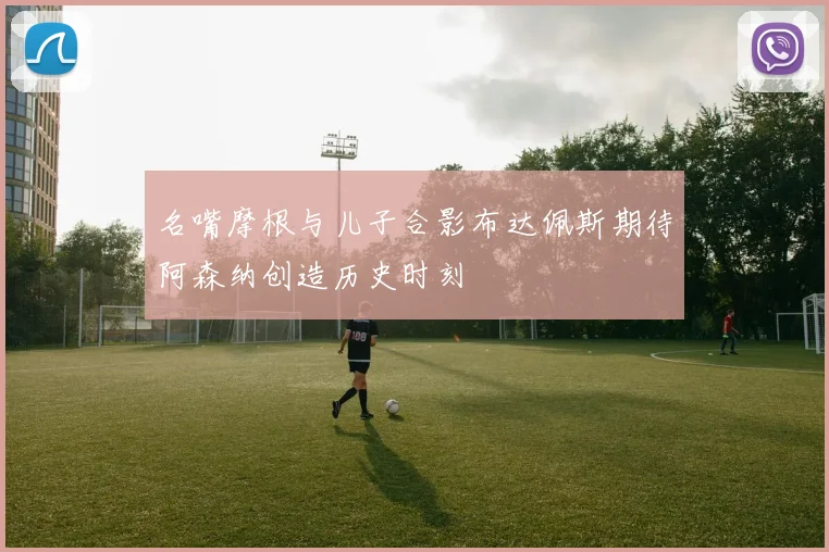 名嘴摩根与儿子合影布达佩斯期待阿森纳创造历史时刻