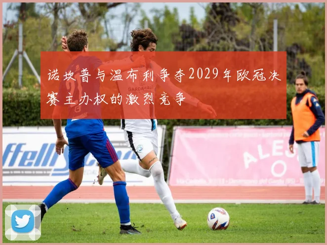 诺坎普与温布利争夺2029年欧冠决赛主办权的激烈竞争