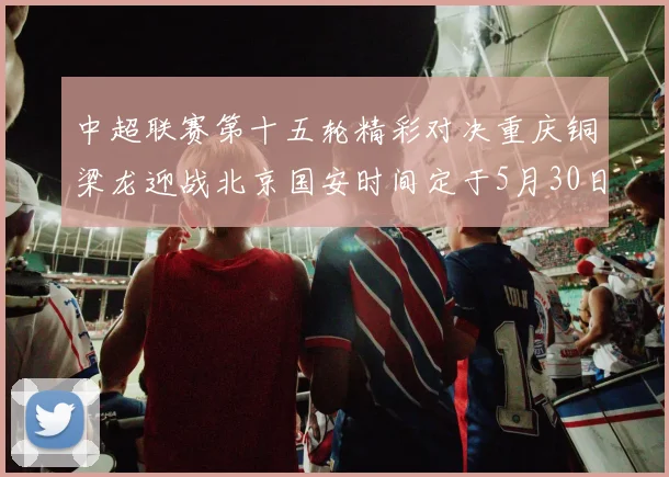 中超联赛第十五轮精彩对决重庆铜梁龙迎战北京国安时间定于5月30日20点