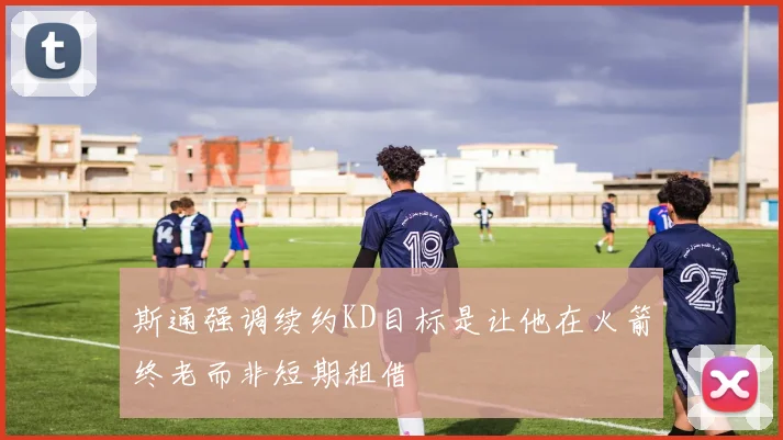 斯通强调续约KD目标是让他在火箭终老而非短期租借