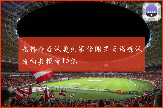 老佛爷否认奥利塞传闻罗马诺确认将向其报价15亿
