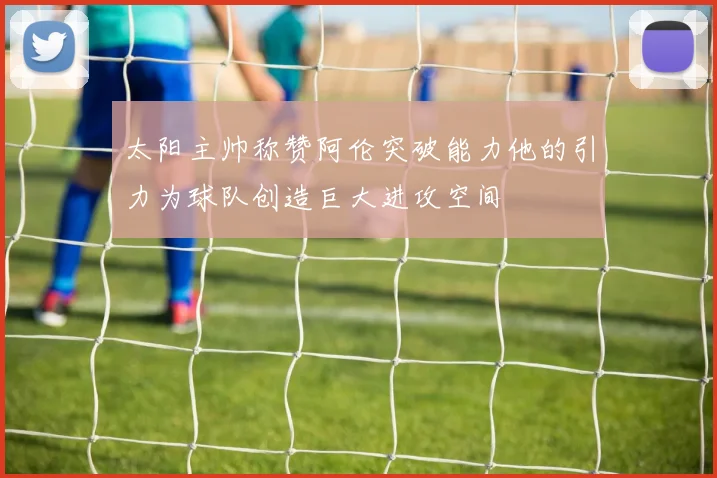 太阳主帅称赞阿伦突破能力他的引力为球队创造巨大进攻空间