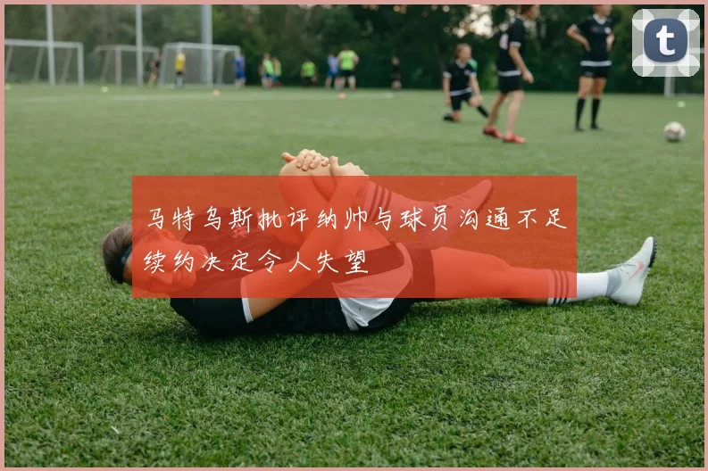 马特乌斯批评纳帅与球员沟通不足续约决定令人失望
