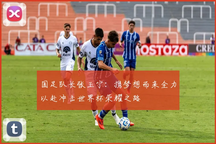 国足队长张玉宁：携梦想而来全力以赴冲击世界杯荣耀之路