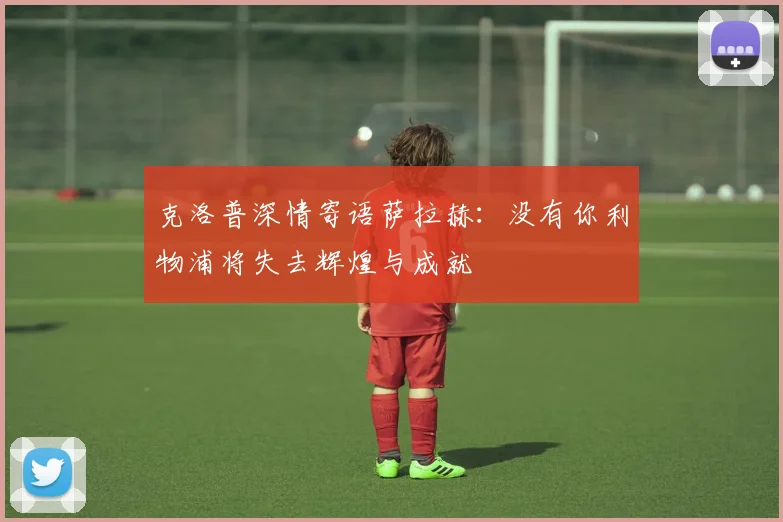 克洛普深情寄语萨拉赫：没有你利物浦将失去辉煌与成就