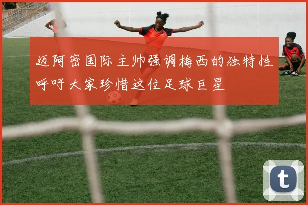 迈阿密国际主帅强调梅西的独特性呼吁大家珍惜这位足球巨星