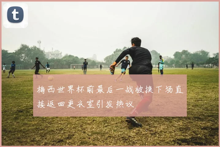 梅西世界杯前最后一战被换下场直接返回更衣室引发热议