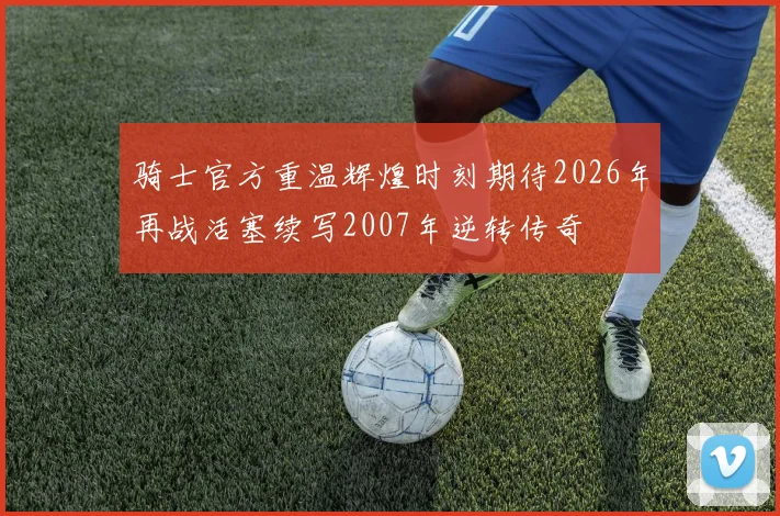 骑士官方重温辉煌时刻期待2026年再战活塞续写2007年逆转传奇
