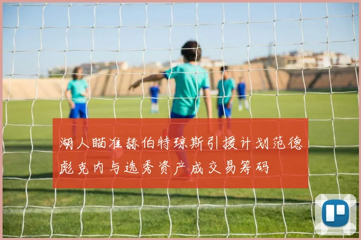 湖人瞄准赫伯特琼斯引援计划范德彪克内与选秀资产成交易筹码