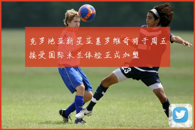 克罗地亚新星亚基罗维奇将于周五接受国际米兰体检正式加盟